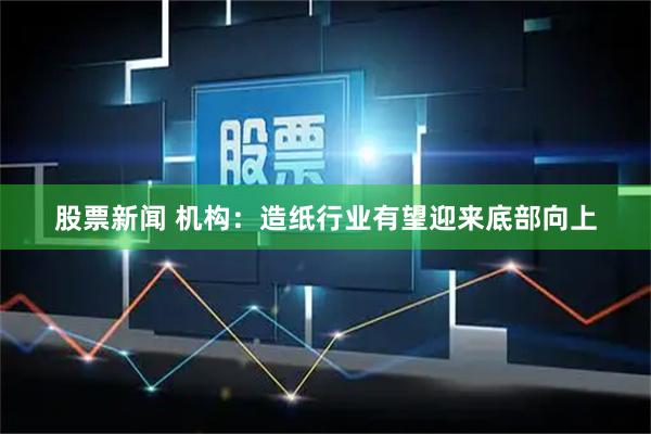 股票新闻 机构：造纸行业有望迎来底部向上