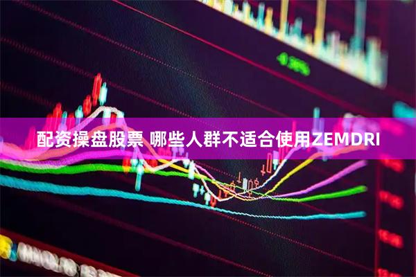配资操盘股票 哪些人群不适合使用ZEMDRI