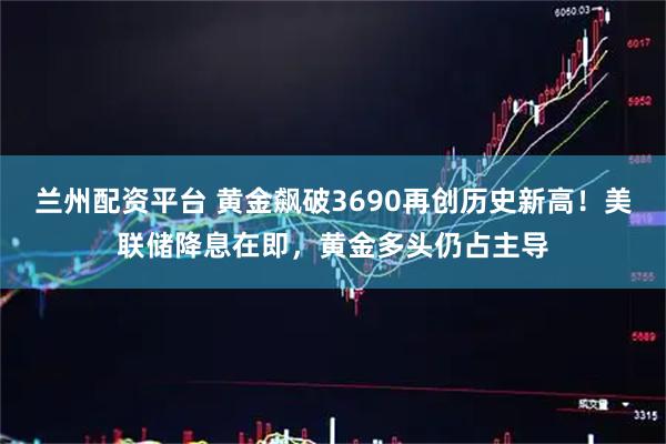 兰州配资平台 黄金飙破3690再创历史新高！美联储降息在即，黄金多头仍占主导