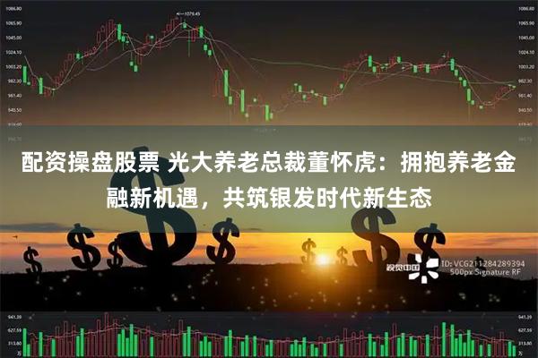 配资操盘股票 光大养老总裁董怀虎：拥抱养老金融新机遇，共筑银发时代新生态