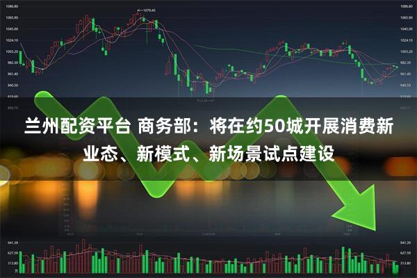 兰州配资平台 商务部：将在约50城开展消费新业态、新模式、新场景试点建设