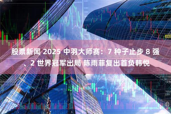 股票新闻 2025 中羽大师赛：7 种子止步 8 强 、2 世界冠军出局 陈雨菲复出首负韩悦