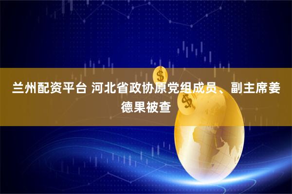 兰州配资平台 河北省政协原党组成员、副主席姜德果被查
