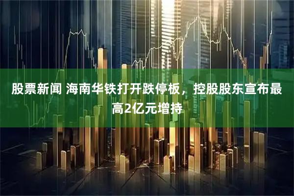 股票新闻 海南华铁打开跌停板，控股股东宣布最高2亿元增持