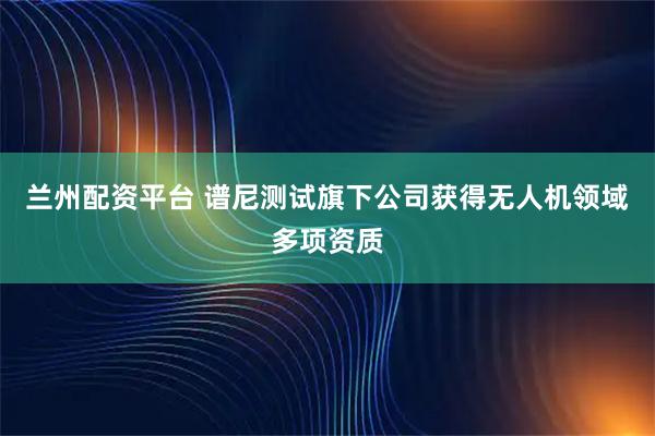 兰州配资平台 谱尼测试旗下公司获得无人机领域多项资质