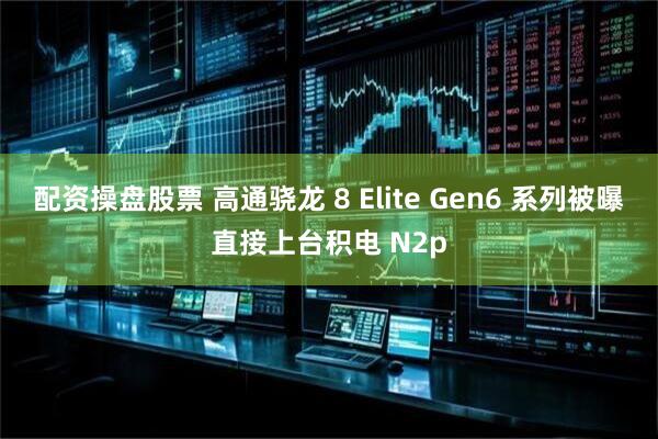 配资操盘股票 高通骁龙 8 Elite Gen6 系列被曝直接上台积电 N2p