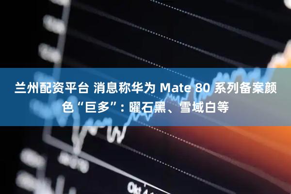 兰州配资平台 消息称华为 Mate 80 系列备案颜色“巨多”: 曜石黑、雪域白等