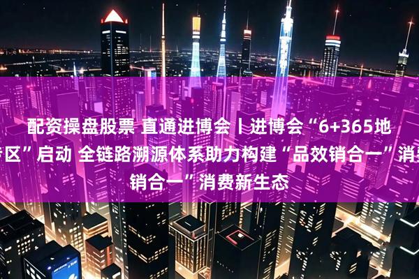配资操盘股票 直通进博会丨进博会“6+365地标优品专区”启动 全链路溯源体系助力构建“品效销合一”消费新生态