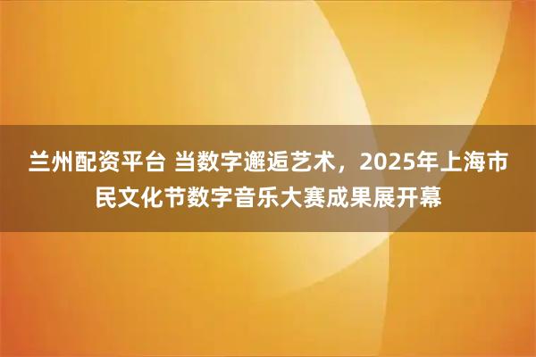 兰州配资平台 当数字邂逅艺术，2025年上海市民文化节数字音乐大赛成果展开幕