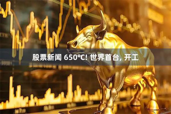 股票新闻 650℃! 世界首台, 开工