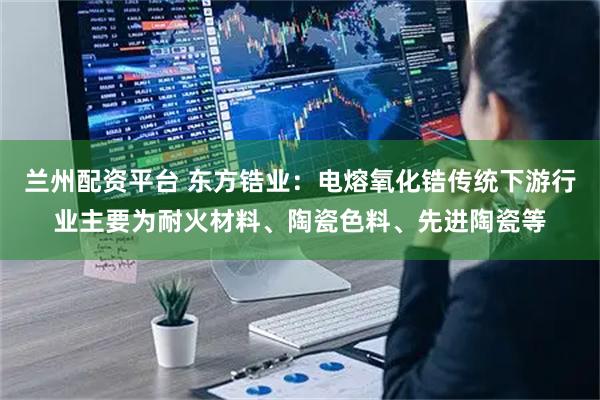 兰州配资平台 东方锆业：电熔氧化锆传统下游行业主要为耐火材料、陶瓷色料、先进陶瓷等