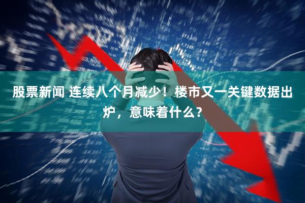 股票新闻 连续八个月减少！楼市又一关键数据出炉，意味着什么？