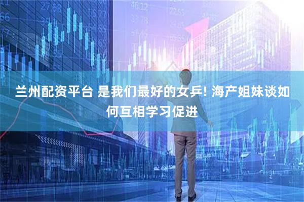 兰州配资平台 是我们最好的女乒! 海产姐妹谈如何互相学习促进