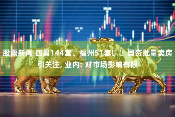 股票新闻 西昌144套、福州51套⋯⋯国资批量卖房引关注, 业内: 对市场影响有限