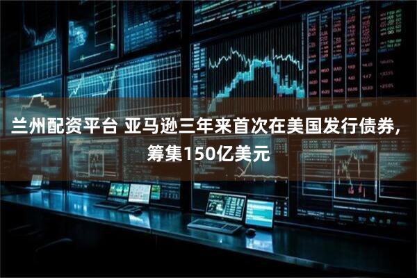 兰州配资平台 亚马逊三年来首次在美国发行债券, 筹集150亿美元