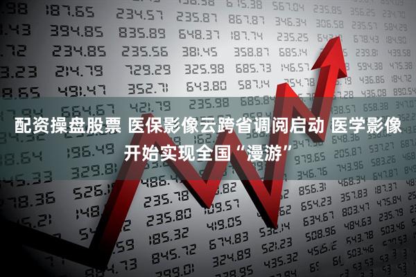配资操盘股票 医保影像云跨省调阅启动 医学影像开始实现全国“漫游”