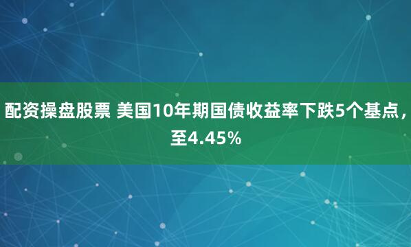 配资操盘股票 美国10年期国债收益率下跌5个基点，至4.45%