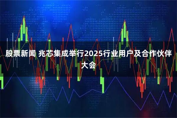 股票新闻 兆芯集成举行2025行业用户及合作伙伴大会