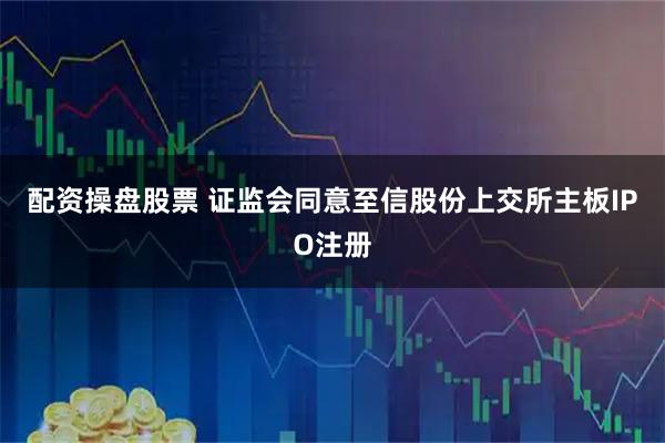 配资操盘股票 证监会同意至信股份上交所主板IPO注册
