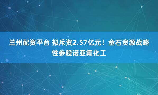 兰州配资平台 拟斥资2.57亿元！金石资源战略性参股诺亚氟化工