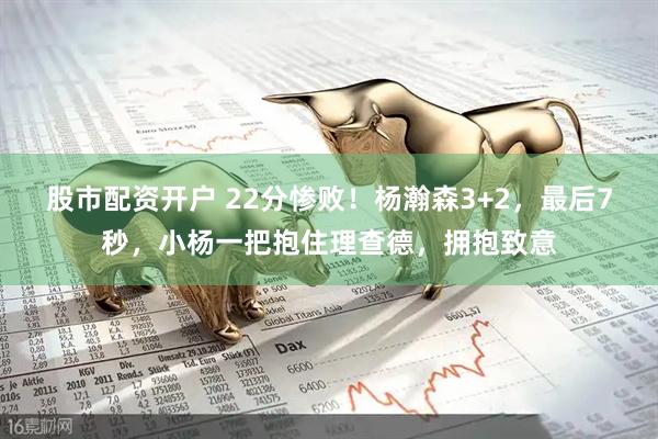 股市配资开户 22分惨败！杨瀚森3+2，最后7秒，小杨一把抱住理查德，拥抱致意