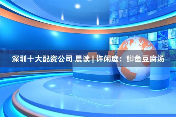 深圳十大配资公司 晨读 | 许闲庭：鲫鱼豆腐汤