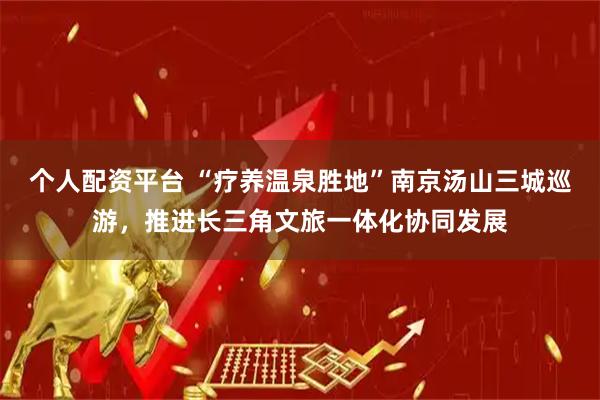 个人配资平台 “疗养温泉胜地”南京汤山三城巡游，推进长三角文旅一体化协同发展