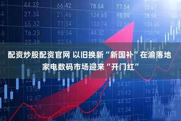 配资炒股配资官网 以旧换新“新国补”在渝落地 家电数码市场迎来“开门红”