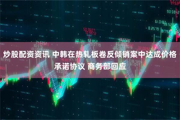 炒股配资资讯 中韩在热轧板卷反倾销案中达成价格承诺协议 商务部回应