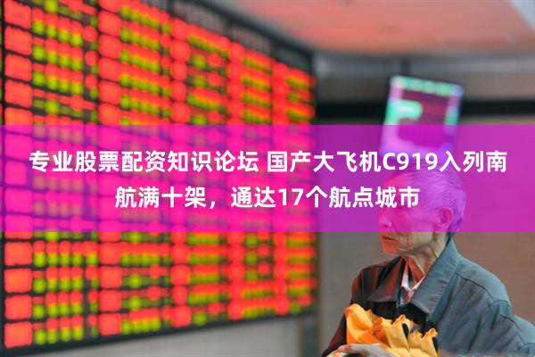 专业股票配资知识论坛 国产大飞机C919入列南航满十架，通达17个航点城市