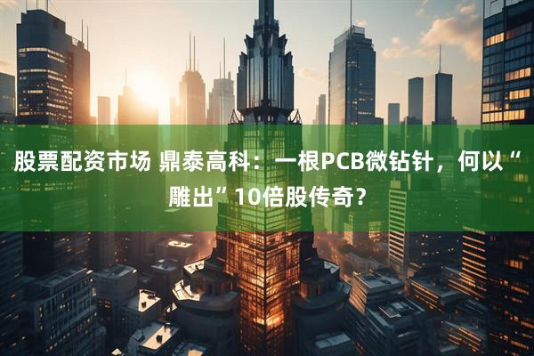 股票配资市场 鼎泰高科：一根PCB微钻针，何以“雕出”10倍股传奇？