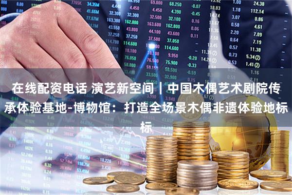 在线配资电话 演艺新空间｜中国木偶艺术剧院传承体验基地-博物馆：打造全场景木偶非遗体验地标