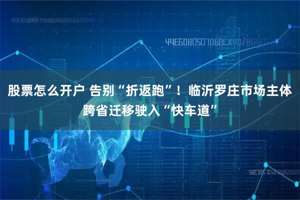 股票怎么开户 告别“折返跑”！临沂罗庄市场主体跨省迁移驶入“快车道”