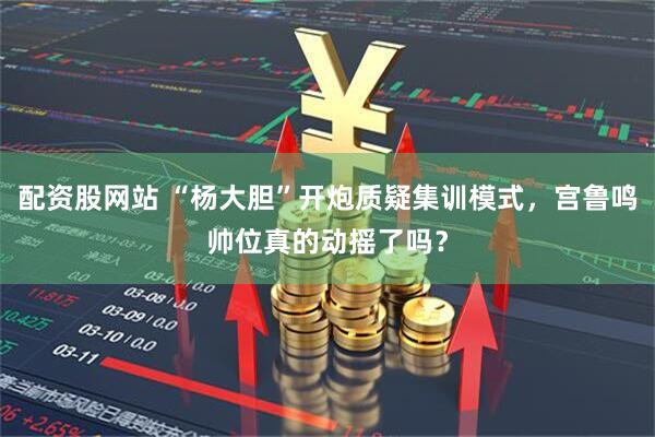 配资股网站 “杨大胆”开炮质疑集训模式，宫鲁鸣帅位真的动摇了吗？