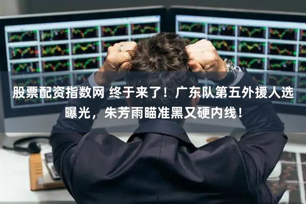 股票配资指数网 终于来了！广东队第五外援人选曝光，朱芳雨瞄准黑又硬内线！