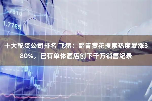 十大配资公司排名 飞猪：踏青赏花搜索热度暴涨380%，已有单体酒店创下千万销售纪录