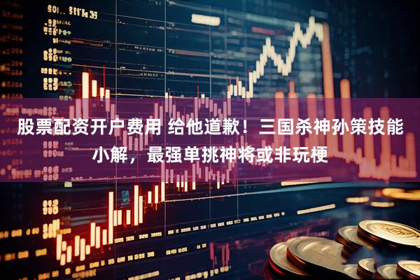 股票配资开户费用 给他道歉！三国杀神孙策技能小解，最强单挑神将或非玩梗