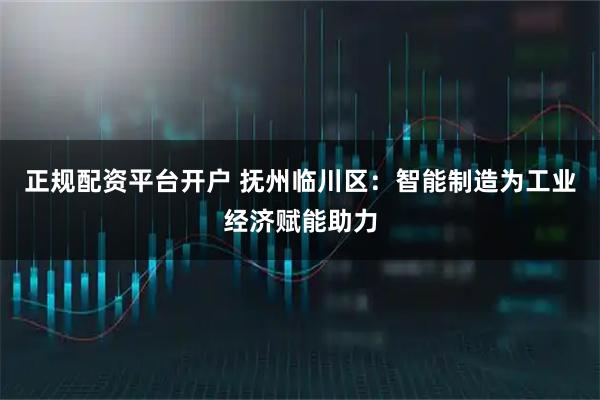 正规配资平台开户 抚州临川区：智能制造为工业经济赋能助力