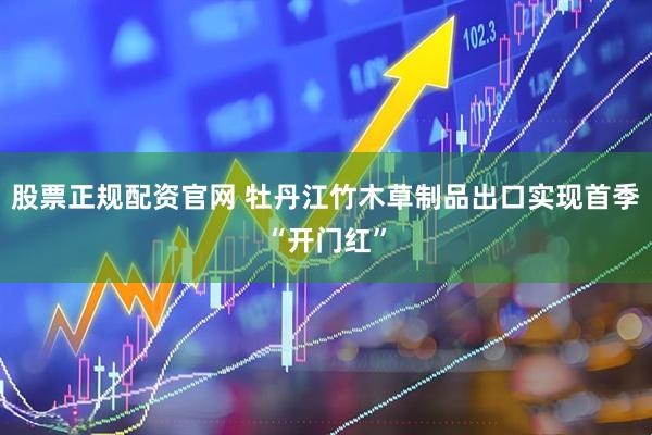 股票正规配资官网 牡丹江竹木草制品出口实现首季“开门红”