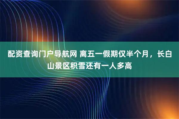 配资查询门户导航网 离五一假期仅半个月，长白山景区积雪还有一人多高