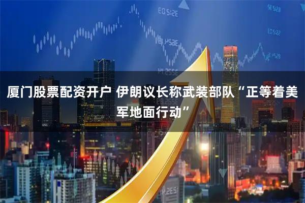 厦门股票配资开户 伊朗议长称武装部队“正等着美军地面行动”