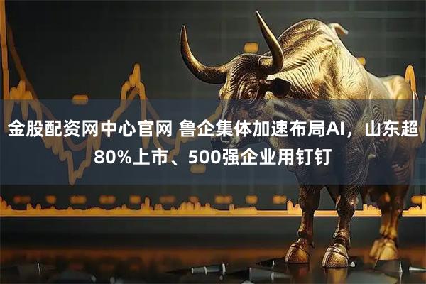 金股配资网中心官网 鲁企集体加速布局AI，山东超80%上市、500强企业用钉钉