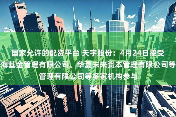 国家允许的配资平台 天宇股份：4月24日接受机构调研，东海基金管理有限公司、华夏未来资本管理有限公司等多家机构参与